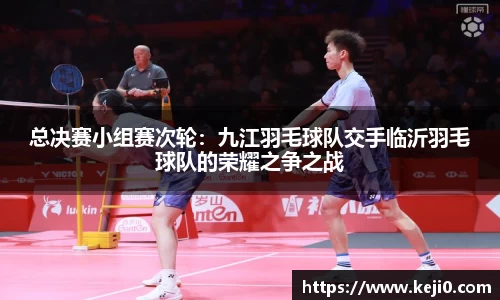 总决赛小组赛次轮：九江羽毛球队交手临沂羽毛球队的荣耀之争之战